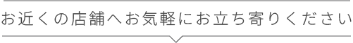 お近くに店舗へお気軽にお立ち寄りください