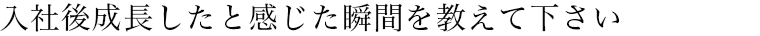 入社後成長したと感じた瞬間を教えて下さい