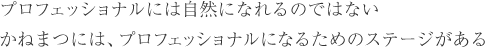 プロフェッショナルは自然になれるのではない。かねまつには、プロフェッショナルになるためのステージがある。