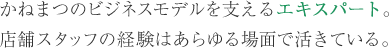 かねまつのビジネスモデルを支えるエキスパート。店舗スタッフの経験はあらゆる場面で活きている。