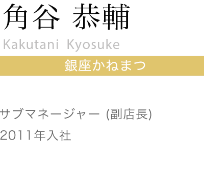 銀座かねまつ 角谷 恭輔
Kori Arai
銀座かねまつ 銀座4丁目店
サブマネージャー（副店長）
2008年入社