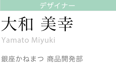 デザイナー
大和美幸
Miyuki Yamato
銀座かねまつ 商品開発部 課長