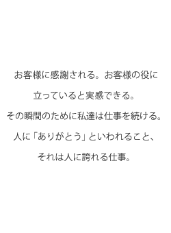 お客様に感謝される。お客様の役に立っていると実感できる。その瞬間のために私達は仕事を続ける。人に「ありがとう」といわれること、それは人に誇れる仕事。