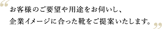 お客様のご要望や用途をお伺いし、
企業イメージに合った靴をご提案いたします。